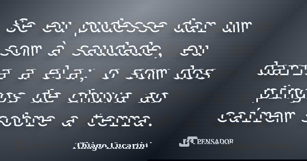 Se eu pudesse dar um som à saudade, eu daria a ela; o som dos pingos de chuva ao caírem sobre a terra.... Frase de Thiago Lucarini.