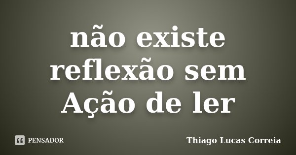 não existe reflexão sem Ação de ler... Frase de Thiago Lucas Correia.