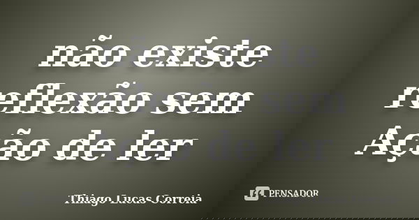 não existe reflexão sem Ação de ler... Frase de Thiago Lucas Correia.