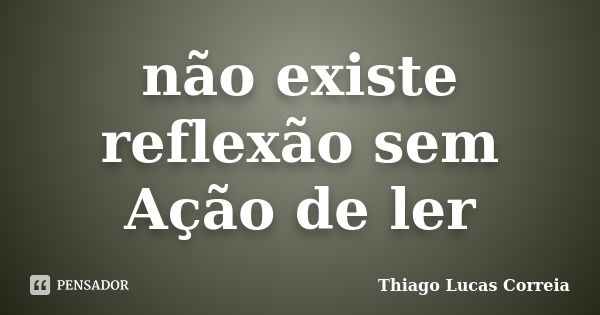 não existe reflexão sem Ação de ler... Frase de Thiago Lucas Correia.