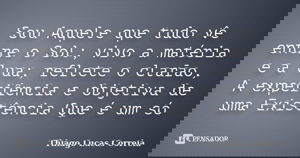 Sou Aquele que tudo vê entre o Sol; vivo a matéria e a lua; reflete o clarão, A experiência e objetiva de uma Existência Que é um só... Frase de Thiago Lucas Correia.