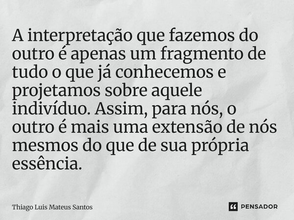 A interpretação que fazemos do outro é apenas um fragmento de tudo o que já conhecemos e projetamos sobre aquele indivíduo. Assim, para nós, o outro é mais uma ... Frase de Thiago Luis Mateus Santos.