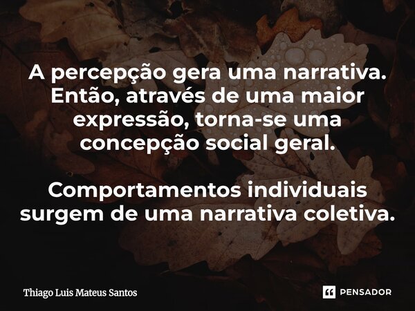 ⁠A percepção gera uma narrativa. Então, através de uma maior expressão, torna-se uma concepção social geral. Comportamentos individuais surgem de uma narrativa ... Frase de Thiago Luis Mateus Santos.
