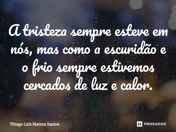 ⁠A tristeza sempre esteve em nós, mas como a escuridão e o frio sempre estivemos cercados de luz e calor.... Frase de Thiago Luis Mateus Santos.