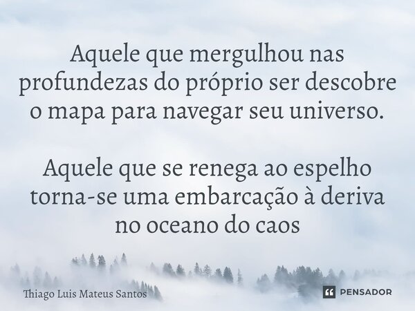 ⁠Aquele que mergulhou nas profundezas do próprio ser descobre o mapa para navegar seu universo. Aquele que se renega ao espelho torna-se uma embarcação à deriva... Frase de Thiago Luis Mateus Santos.