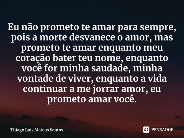 ⁠Eu não prometo te amar para sempre, pois a morte desvanece o amor, mas prometo te amar enquanto meu coração bater teu nome, enquanto você for minha saudade, mi... Frase de Thiago Luis Mateus Santos.