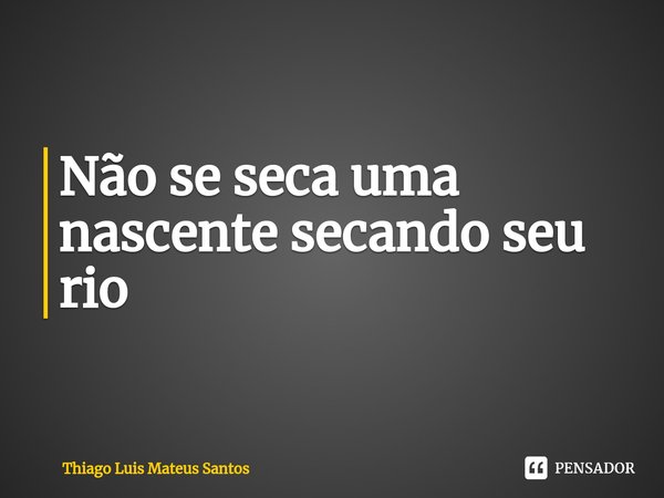 Não se seca uma nascente secando seu rio... Frase de Thiago Luis Mateus Santos.