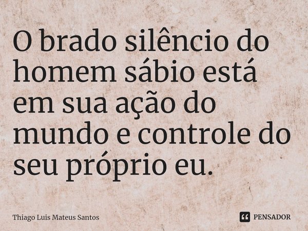 ⁠O brado silêncio do homem sábio está em sua ação do mundo e controle do
seu próprio eu.... Frase de Thiago Luis Mateus Santos.