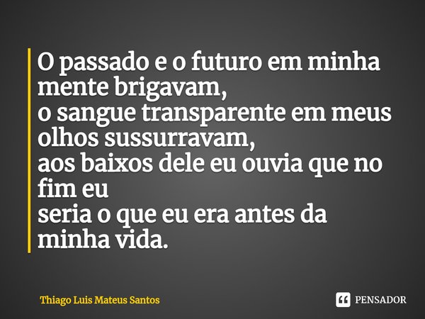 ⁠O passado e o futuro em minha mente brigavam,
o sangue transparente em meus olhos sussurravam,
aos baixos dele eu ouvia que no fim eu
seria o que eu era antes ... Frase de Thiago Luis Mateus Santos.