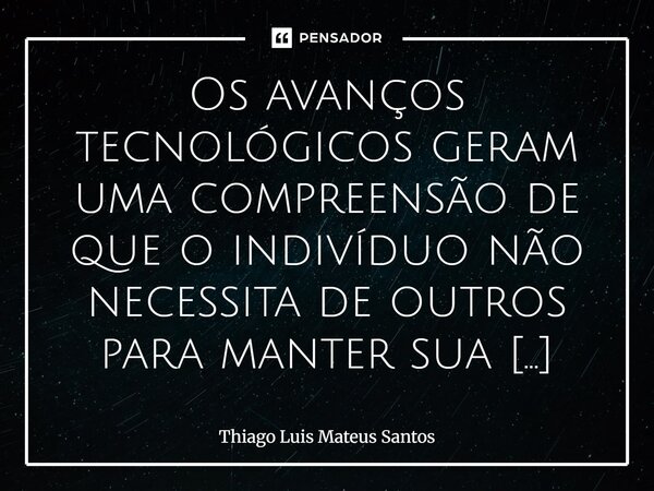 Os avanços tecnológicos geram uma compreensão de que o indivíduo não necessita de outros para manter sua subsistência. Talvez isso seja uma verdade no aspecto f... Frase de Thiago Luis Mateus Santos.