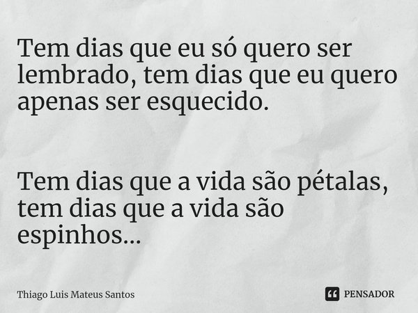 ⁠Tem dias que eu só quero ser lembrado, tem dias que eu quero apenas ser esquecido. Tem dias que a vida são pétalas, tem dias que a vida são espinhos...... Frase de Thiago Luis Mateus Santos.