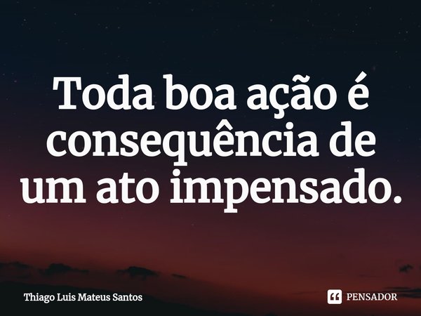 ⁠Toda boa ação é consequência de um ato impensado.... Frase de Thiago Luis Mateus Santos.