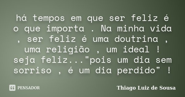 há tempos em que ser feliz é o que importa . Na minha vida , ser feliz é uma doutrina , uma religião , um ideal ! seja feliz..."pois um dia sem sorriso , é... Frase de Thiago Luiz de Sousa.