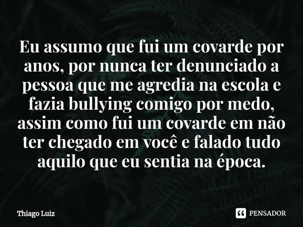 ⁠Eu assumo que fui um covarde por anos, por nunca ter denunciado a pessoa que me agredia na escola e fazia bullying comigo por medo, assim como fui um covarde e... Frase de Thiago Luiz.