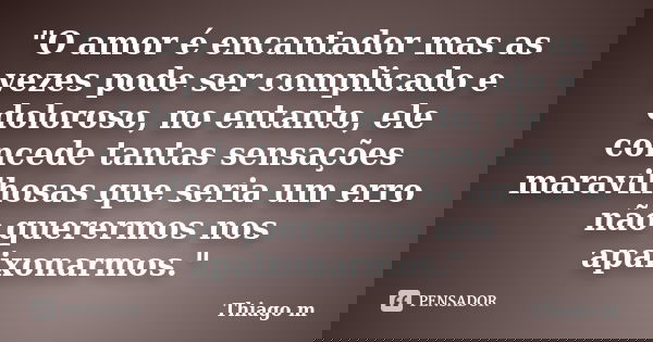"O amor é encantador mas as vezes pode ser complicado e doloroso, no entanto, ele concede tantas sensações maravilhosas que seria um erro não querermos nos... Frase de Thiago M..
