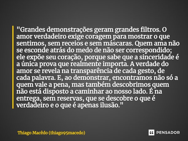 ⁠"Grandes demonstrações geram grandes filtros. O amor verdadeiro exige coragem para mostrar o que sentimos, sem receios e sem máscaras. Quem ama não se esc... Frase de Thiago Macêdo (thiago95macedo).