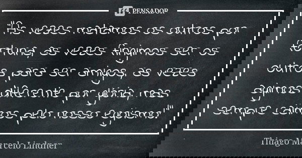 "As vezes matamos os outros por fortuna, as vezes fingimos ser os outros para ser amigos, as vezes agimos diferente por glória, mas sempre caimos pelo noss... Frase de Thiago Marcelo Lindner.