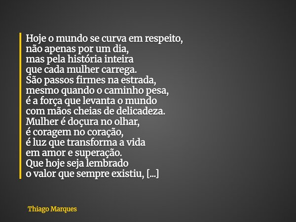 Hoje o mundo se curva em respeito, não apenas por um dia, mas pela história inteira que cada mulher carrega. São passos firmes na estrada, mesmo quando o caminh... Frase de Thiago Marques.