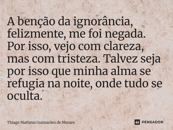 A benção da ignorância, felizmente, me foi negada. Por isso, vejo com clareza, mas com tristeza. Talvez seja por isso que minha alma se refugia na noite, onde t... Frase de Thiago Matheus Guimaraes de Moraes.