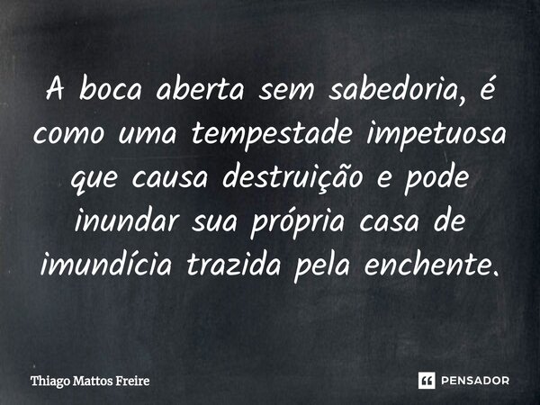 ⁠A boca aberta sem sabedoria, é como uma tempestade impetuosa que causa destruição e pode inundar sua própria casa de imundícia trazida pela enchente.... Frase de Thiago Mattos Freire.