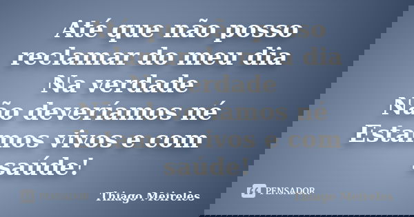 Até que não posso reclamar do meu dia Na verdade Não deveríamos né Estamos vivos e com saúde!... Frase de Thiago Meireles.