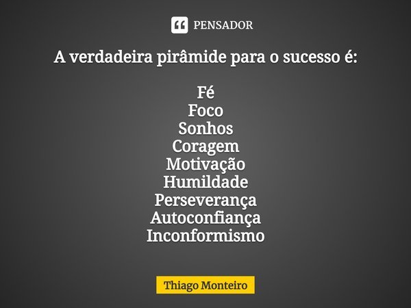 A verdadeira pirâmide para o sucesso é: ⁠Fé
Foco
Sonhos
Coragem
Motivação
Humildade
Perseverança
Autoconfiança
Inconformismo... Frase de Thiago Monteiro.
