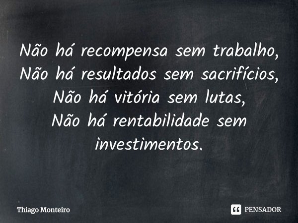 Não há recompensa sem trabalho,
⁠Não há resultados sem sacrifícios,
Não há vitória sem lutas,
Não há rentabilidade sem investimentos.... Frase de Thiago Monteiro.