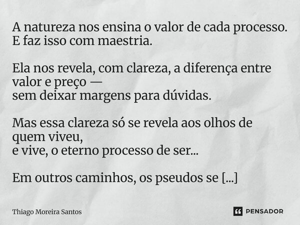A natureza nos ensina o valor de cada processo. E faz isso com maestria. Ela nos revela, com clareza, a diferença entre valor e preço — sem deixar margens para... Frase de Thiago Moreira Santos.