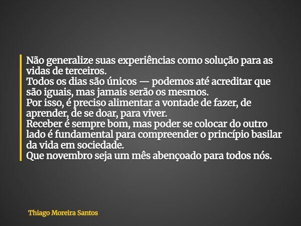 Não generalize suas experiências como solução para as vidas de terceiros. Todos os dias são únicos — podemos até acreditar que são iguais, mas jamais serão os m... Frase de Thiago Moreira Santos.