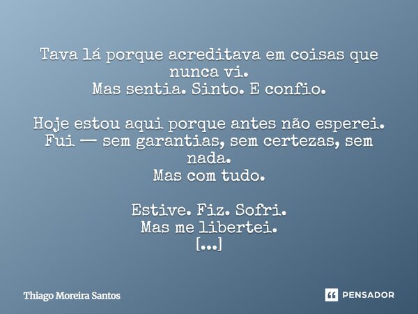 Tava lá porque acreditava em coisas que nunca vi. Mas sentia. Sinto. E confio. Hoje estou aqui porque antes não esperei. Fui — sem garantias, sem certezas, sem... Frase de Thiago Moreira Santos.