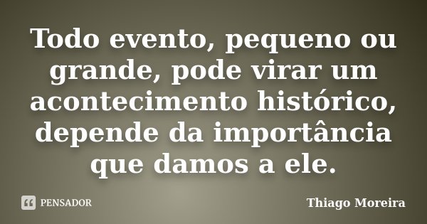 Todo evento, pequeno ou grande, pode virar um acontecimento histórico, depende da importância que damos a ele.... Frase de Thiago Moreira.