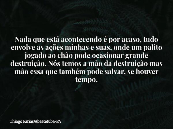 Nada que está acontecendo é por acaso, tudo envolve as ações minhas e suas, onde um palito jogado ao chão pode ocasionar grande destruição. Nós temos a mão da d... Frase de Thiago FariasAbaetetuba-PA.