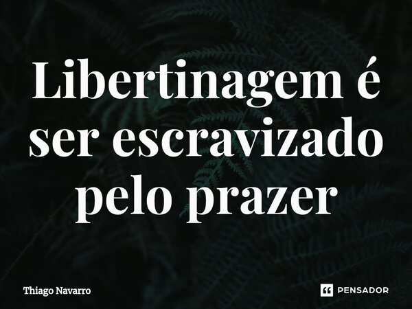 Libertinagem é ser escravizado pelo prazer... Frase de Thiago Navarro.