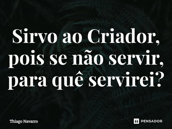 ⁠Sirvo ao Criador, pois se não servir, para quê servirei?... Frase de Thiago Navarro.