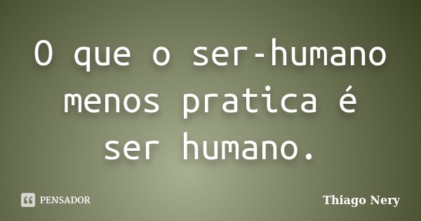 O que o ser-humano menos pratica é ser humano.... Frase de Thiago Nery.