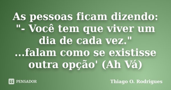 As pessoas ficam dizendo: "- Você tem que viver um dia de cada vez." ...falam como se existisse outra opção' (Ah Vá)... Frase de Thiago O. Rodrigues.
