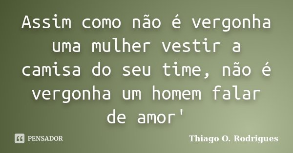 Assim como não é vergonha uma mulher vestir a camisa do seu time, não é vergonha um homem falar de amor'... Frase de Thiago O. Rodrigues.