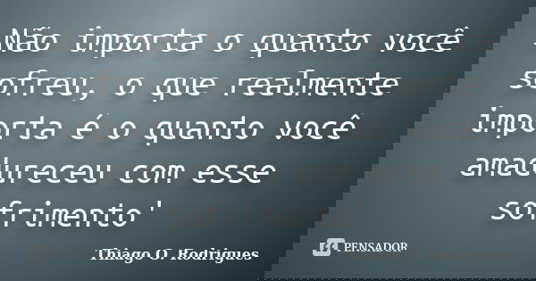 Não importa o quanto você sofreu, o que realmente importa é o quanto você amadureceu com esse sofrimento'... Frase de Thiago O. Rodrigues.