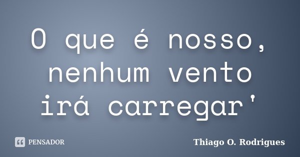 O que é nosso, nenhum vento irá carregar'... Frase de Thiago O. Rodrigues.
