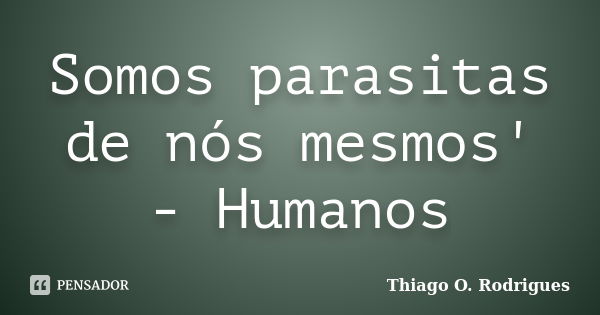 Somos parasitas de nós mesmos' - Humanos... Frase de Thiago O. Rodrigues.