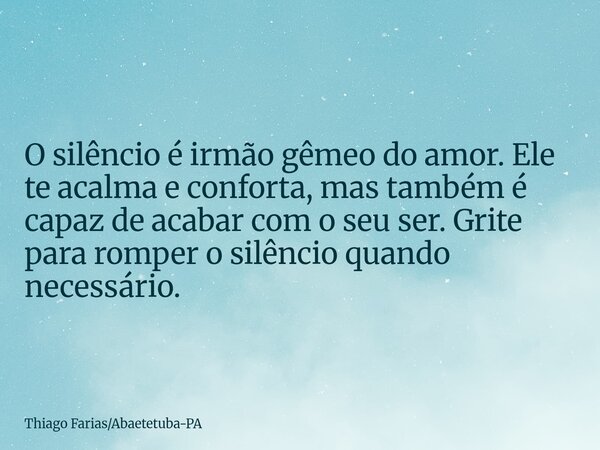 O silêncio é irmão gêmeo do amor. Ele te acalma e conforta, mas também é capaz de acabar com o seu ser. Grite para romper o silêncio quando necessário.... Frase de Thiago FariasAbaetetuba-PA.