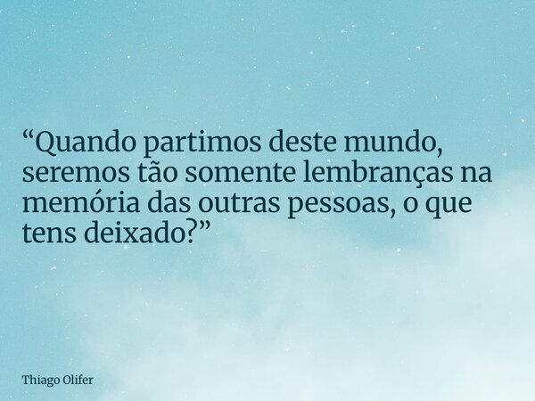 “Quando partimos deste mundo, seremos tão somente lembranças na memória das outras pessoas, o que tens deixado?”... Frase de Thiago Olifer.