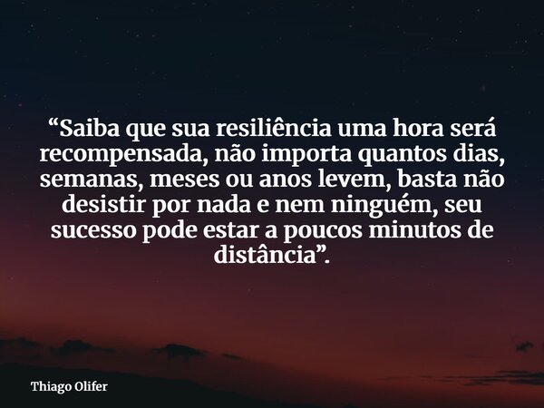 “Saiba que sua resiliência uma hora será recompensada, não importa quantos dias, semanas, meses ou anos levem, basta não desistir por nada e nem ninguém, seu su... Frase de Thiago Olifer.