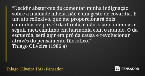 "Decidir abster-me de comentar minha indignação sobre a maldade alheia, não é um gesto de covardia. É um ato reflexivo, que me proporcionará dois caminhos ... Frase de Thiago Oliveira TSO - Pensador.