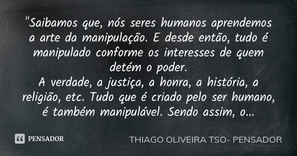 "Saibamos que, nós seres humanos aprendemos a arte da manipulação. E desde então, tudo é manipulado conforme os interesses de quem detém o poder.
A verdade... Frase de Thiago Oliveira TSO Pensador.