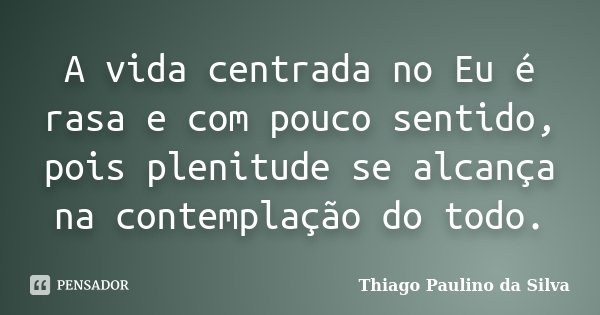 A vida centrada no Eu é rasa e com pouco sentido, pois plenitude se alcança na contemplação do todo.... Frase de Thiago Paulino da Silva.