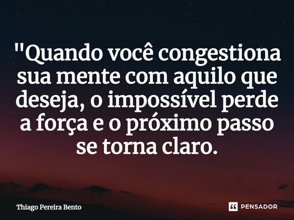 "Quando você congestiona sua mente com aquilo que deseja, o impossível perde a força e o próximo passo se torna claro.... Frase de Thiago Pereira Bento.