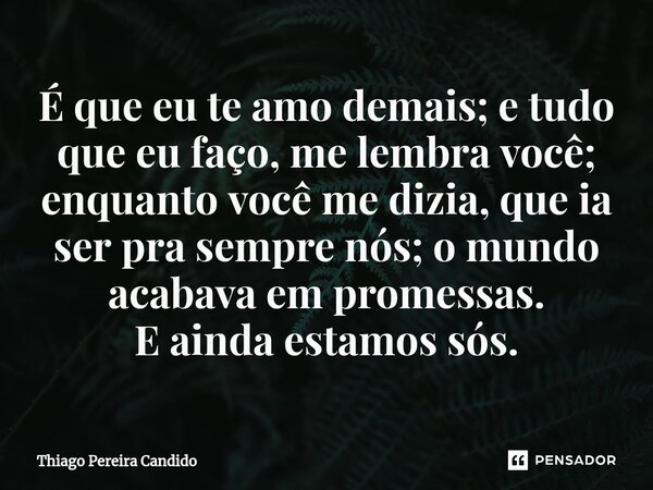 ⁠É que eu te amo demais; e tudo que eu faço, me lembra você; enquanto você me dizia, que ia ser pra sempre nós; o mundo acabava em promessas. E ainda estamos só... Frase de Thiago Pereira Candido.