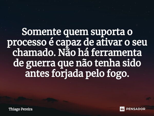 Somente quem suporta o processo é capaz de ativar o seu chamado. Não há ferramenta de guerra que não tenha sido antes forjada pelo fogo.... Frase de Thiago Pereira.