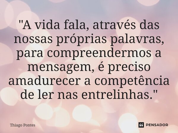 ⁠"A vida fala, através das nossas próprias palavras, para compreendermos a mensagem, é preciso amadurecer a competência de ler nas entrelinhas."... Frase de Thiago Pontes.